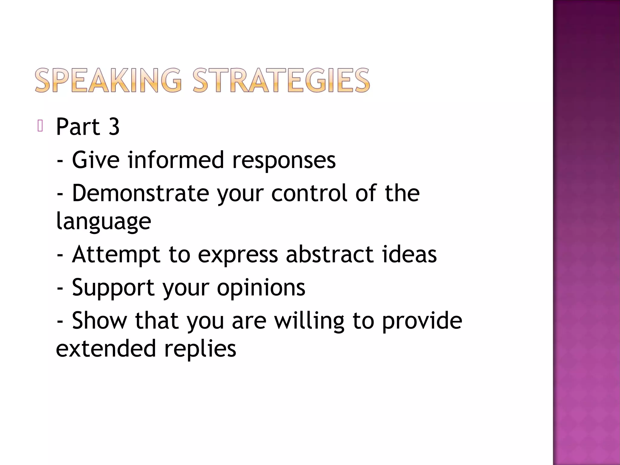  Part 3
- Give informed responses
- Demonstrate your control of the
language
- Attempt to express abstract ideas
- Support your opinions
- Show that you are willing to provide
extended replies
 