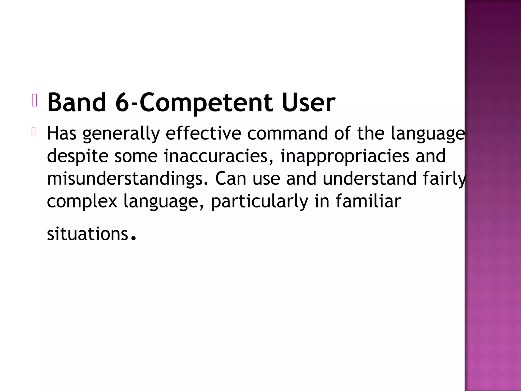  Band 6-Competent User  
 Has generally effective command of the language
despite some inaccuracies, inappropriacies and
misunderstandings. Can use and understand fairly
complex language, particularly in familiar
situations.
 