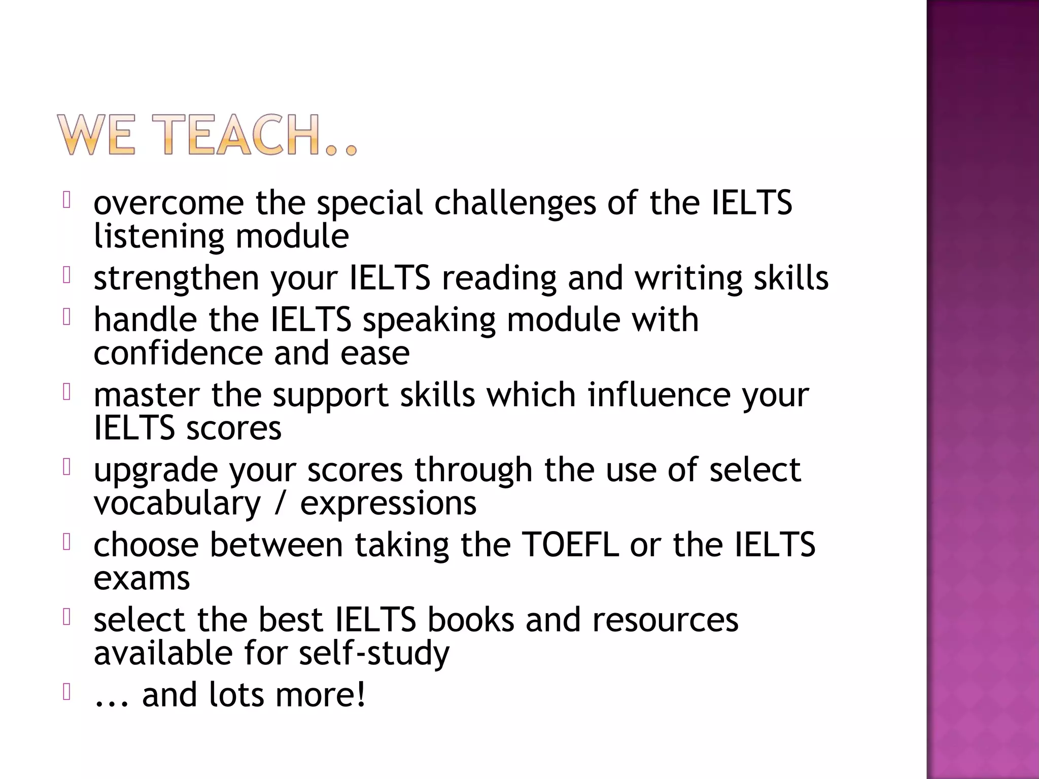  overcome the special challenges of the IELTS
listening module
 strengthen your IELTS reading and writing skills
 handle the IELTS speaking module with
confidence and ease
 master the support skills which influence your
IELTS scores
 upgrade your scores through the use of select
vocabulary / expressions
 choose between taking the TOEFL or the IELTS
exams
 select the best IELTS books and resources
available for self-study
 ... and lots more!
 
