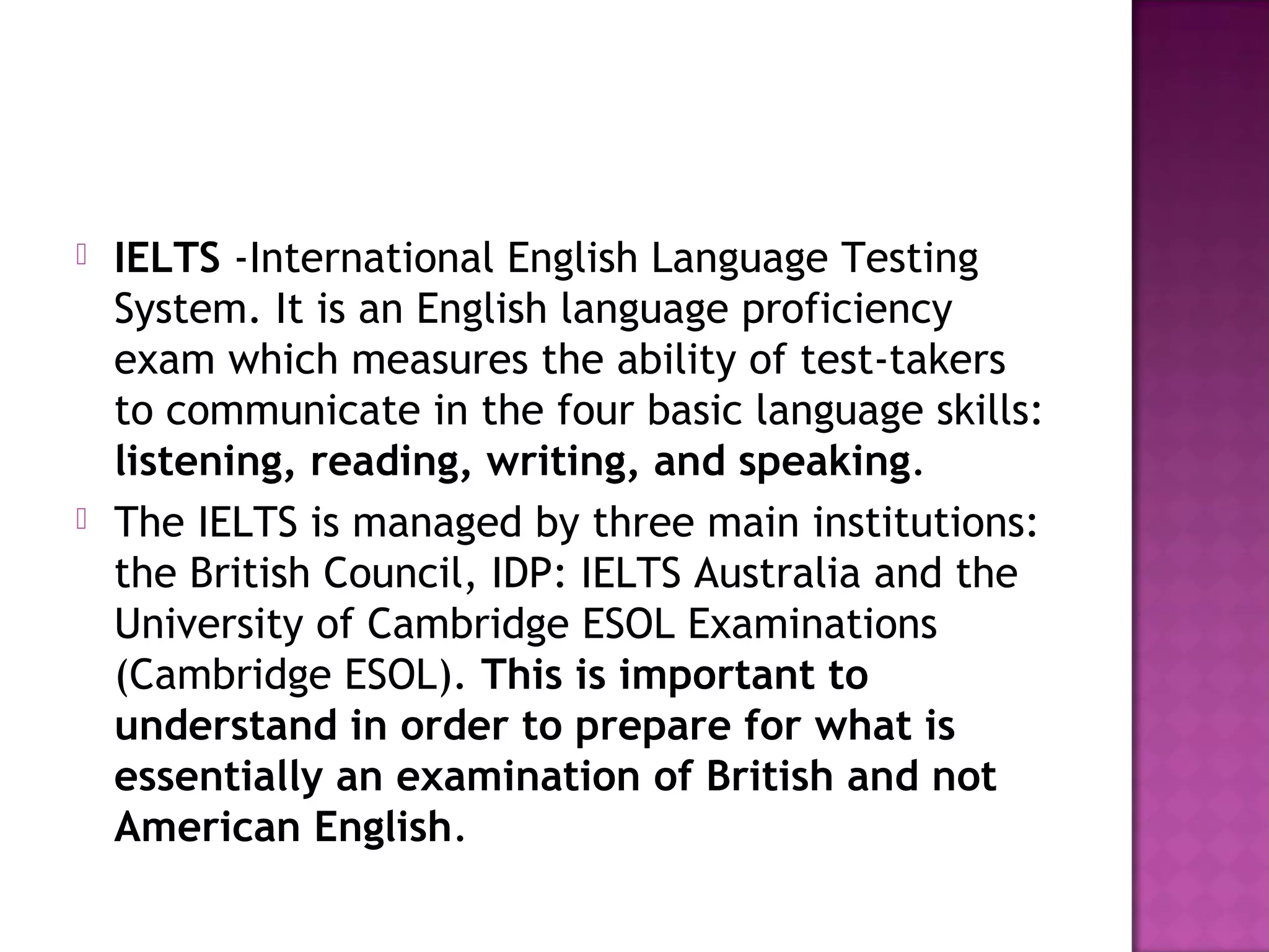  IELTS -International English Language Testing
System. It is an English language proficiency
exam which measures the ability of test-takers
to communicate in the four basic language skills:
listening, reading, writing, and speaking.
 The IELTS is managed by three main institutions:
the British Council, IDP: IELTS Australia and the
University of Cambridge ESOL Examinations
(Cambridge ESOL). This is important to
understand in order to prepare for what is
essentially an examination of British and not
American English.
 