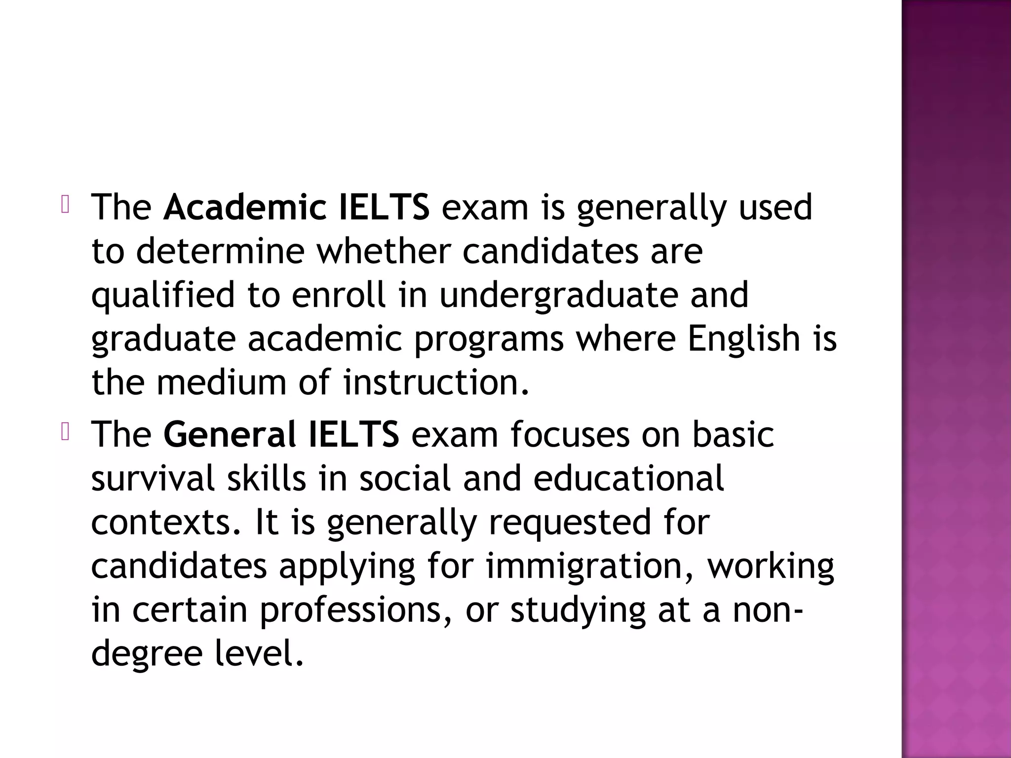  The Academic IELTS exam is generally used
to determine whether candidates are
qualified to enroll in undergraduate and
graduate academic programs where English is
the medium of instruction.
 The General IELTS exam focuses on basic
survival skills in social and educational
contexts. It is generally requested for
candidates applying for immigration, working
in certain professions, or studying at a non-
degree level.
 