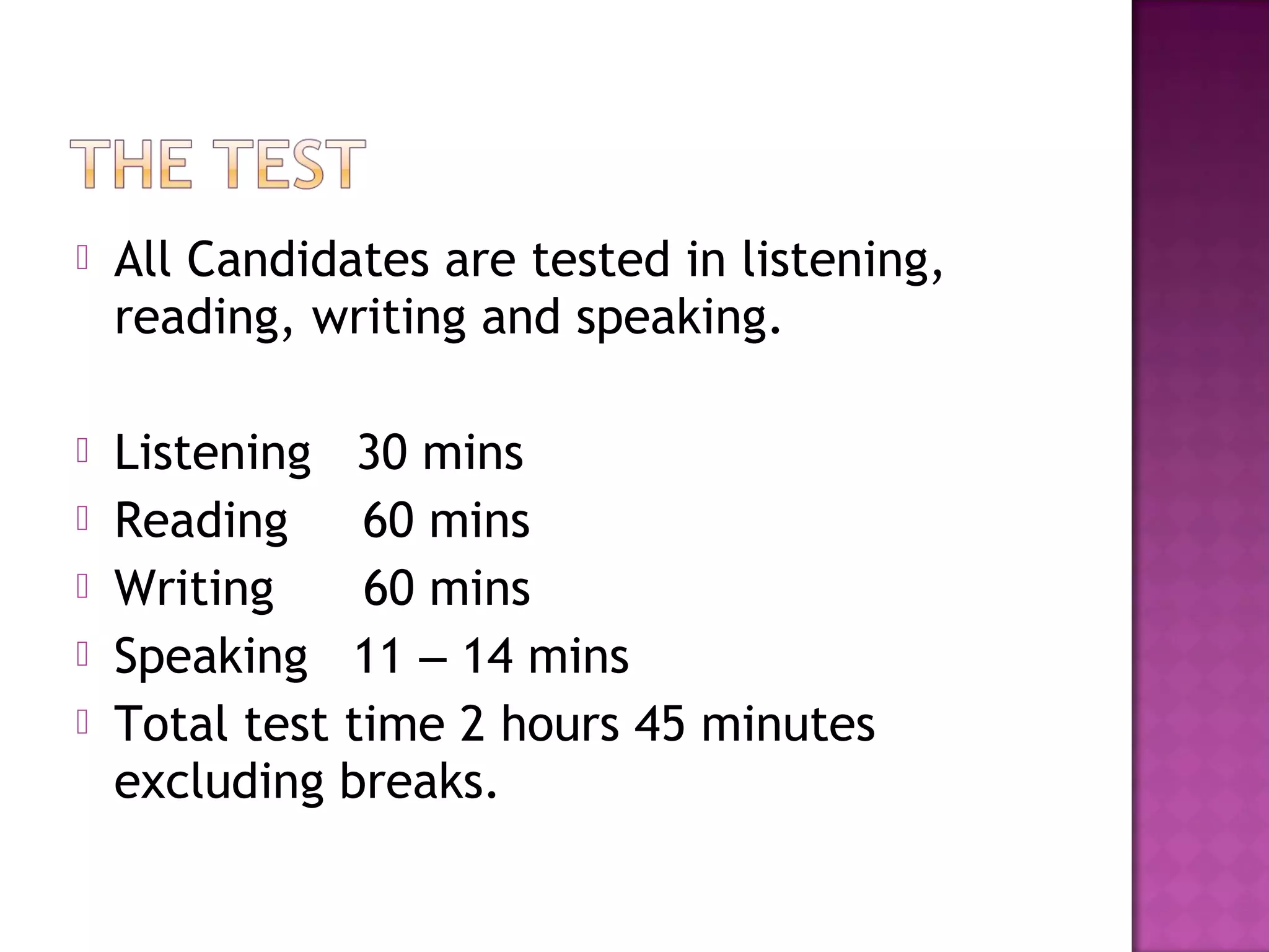  All Candidates are tested in listening,
reading, writing and speaking.
 Listening 30 mins
 Reading 60 mins
 Writing 60 mins
 Speaking 11 – 14 mins
 Total test time 2 hours 45 minutes
excluding breaks.
 