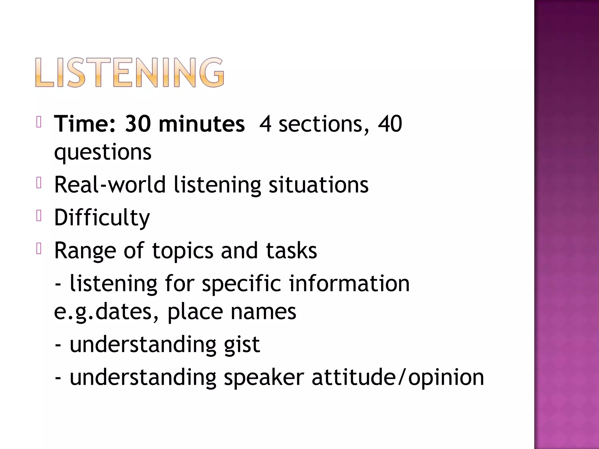  Time: 30 minutes 4 sections, 40
questions
 Real-world listening situations
 Difficulty
 Range of topics and tasks
- listening for specific information
e.g.dates, place names
- understanding gist
- understanding speaker attitude/opinion
 