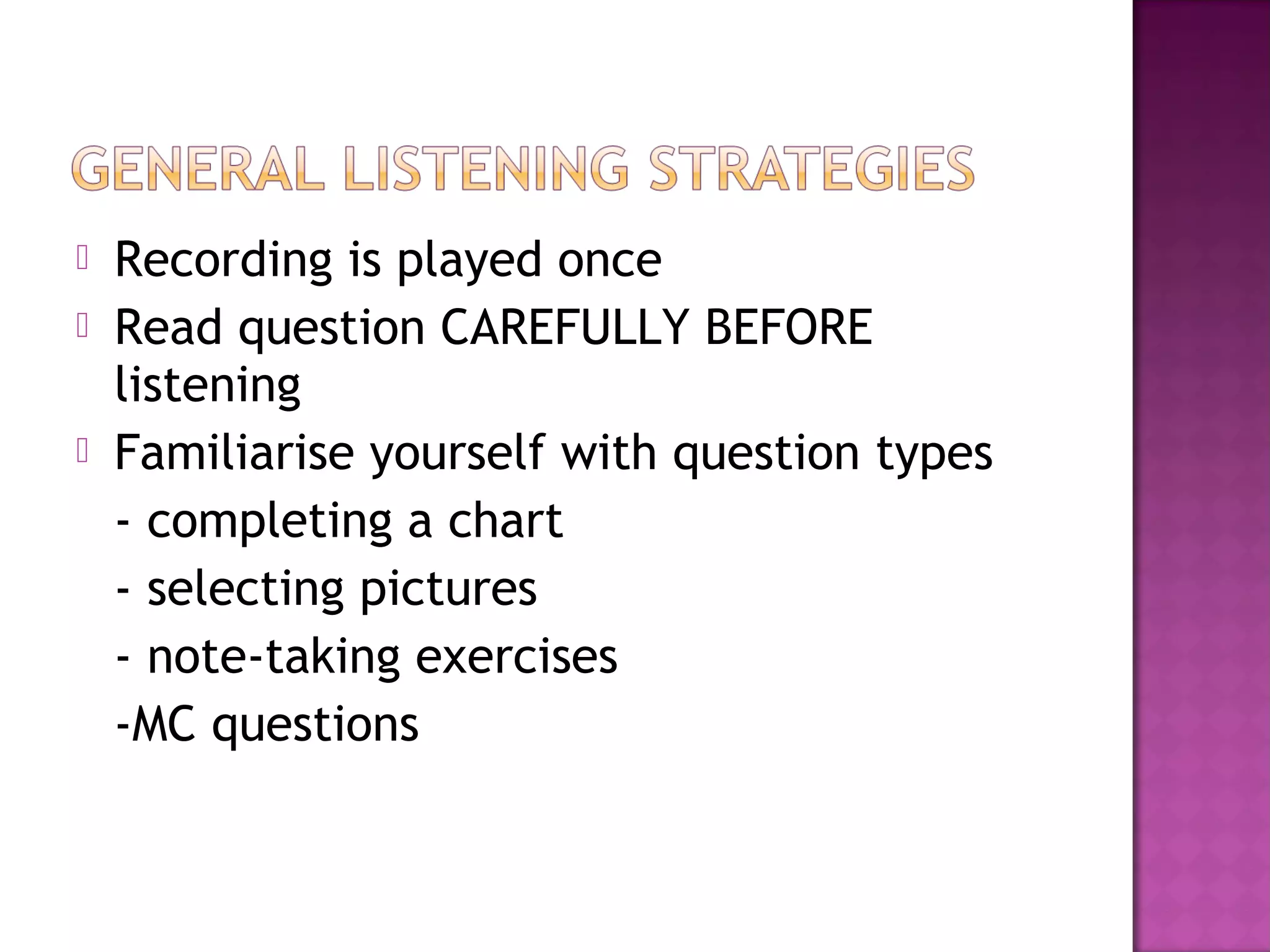  Recording is played once
 Read question CAREFULLY BEFORE
listening
 Familiarise yourself with question types
- completing a chart
- selecting pictures
- note-taking exercises
-MC questions
 