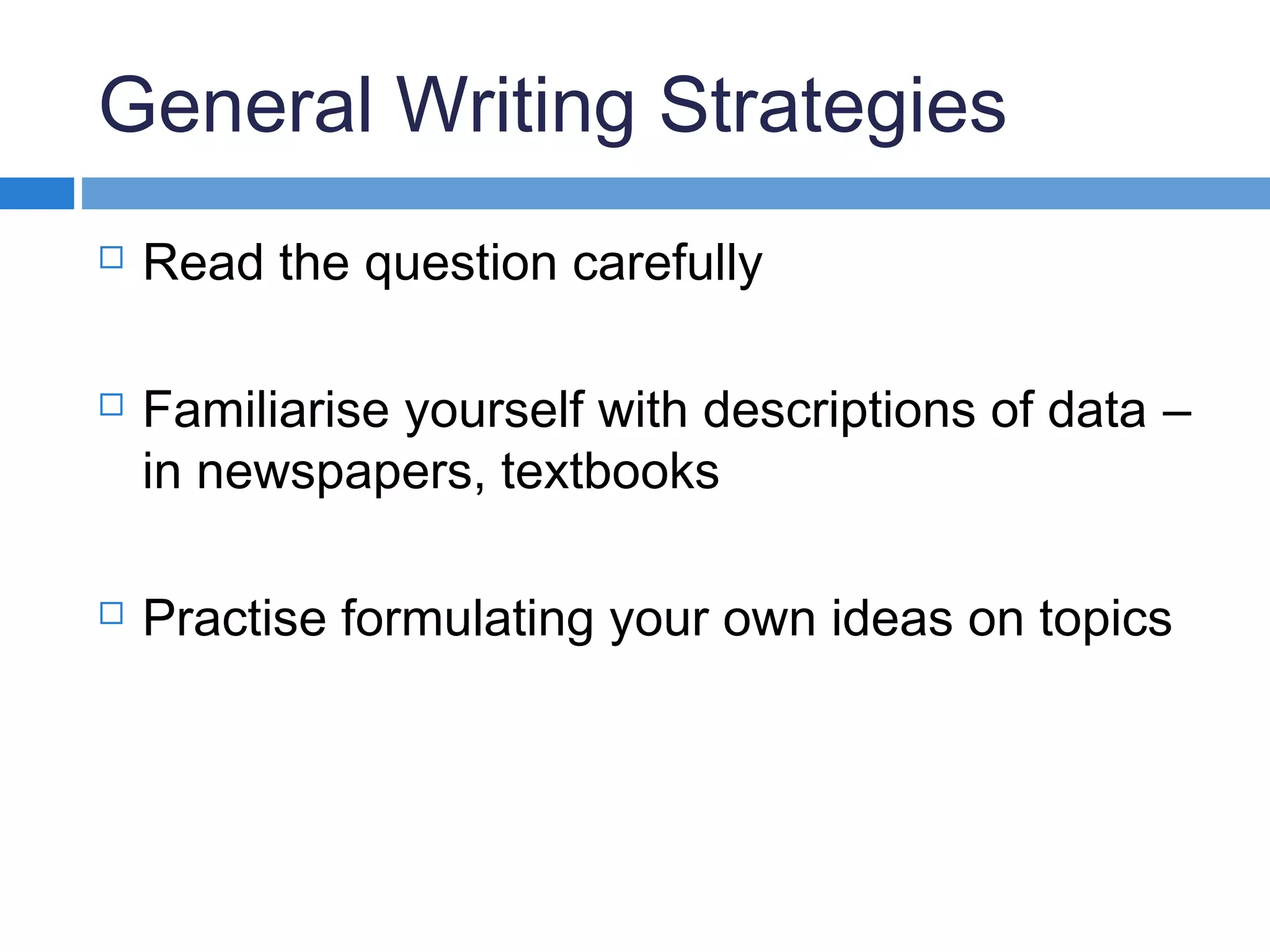 General Writing Strategies
 Read the question carefully
 Familiarise yourself with descriptions of data –
in newspapers, textbooks
 Practise formulating your own ideas on topics
 