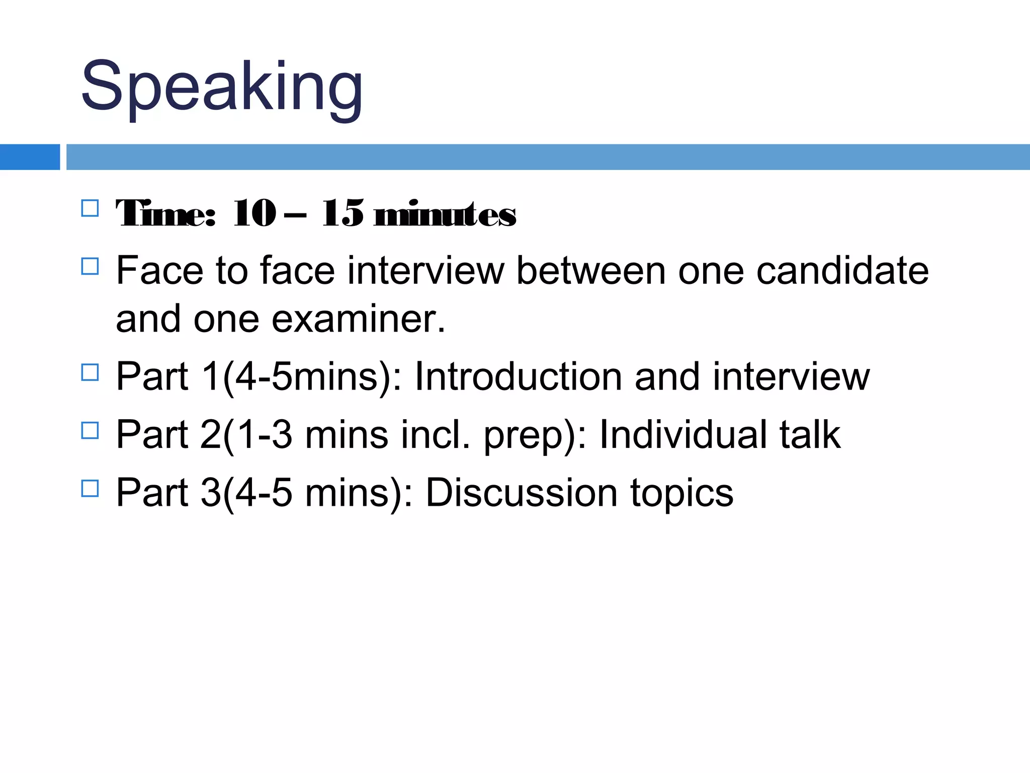 Speaking
 Time: 10 – 15 minutes
 Face to face interview between one candidate
and one examiner.
 Part 1(4-5mins): Introduction and interview
 Part 2(1-3 mins incl. prep): Individual talk
 Part 3(4-5 mins): Discussion topics
 