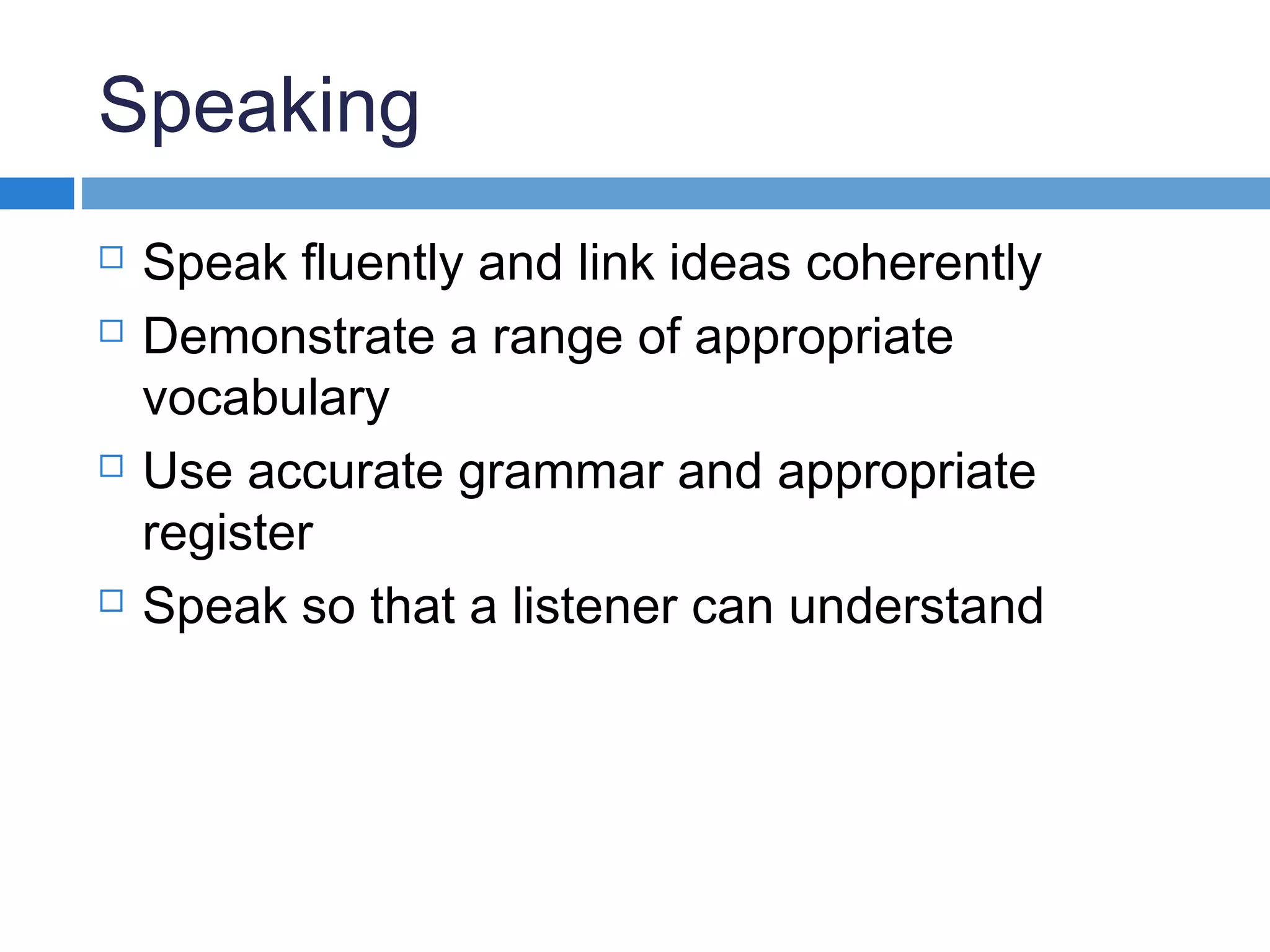 Speaking
 Speak fluently and link ideas coherently
 Demonstrate a range of appropriate
vocabulary
 Use accurate grammar and appropriate
register
 Speak so that a listener can understand
 