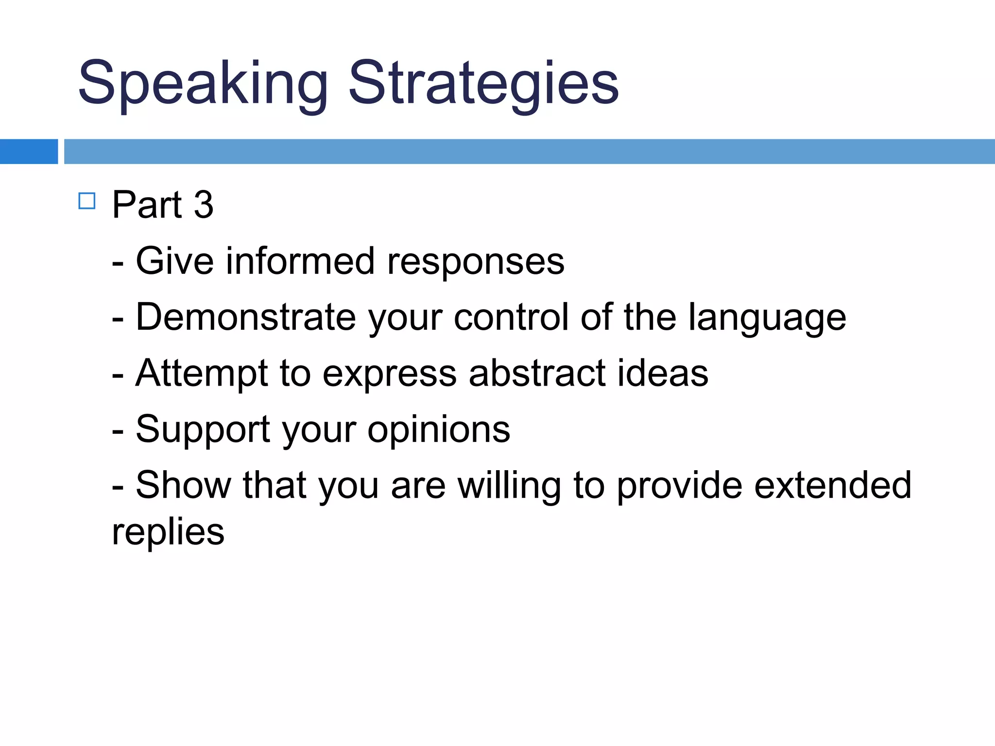 Speaking Strategies
 Part 3
- Give informed responses
- Demonstrate your control of the language
- Attempt to express abstract ideas
- Support your opinions
- Show that you are willing to provide extended
replies
 