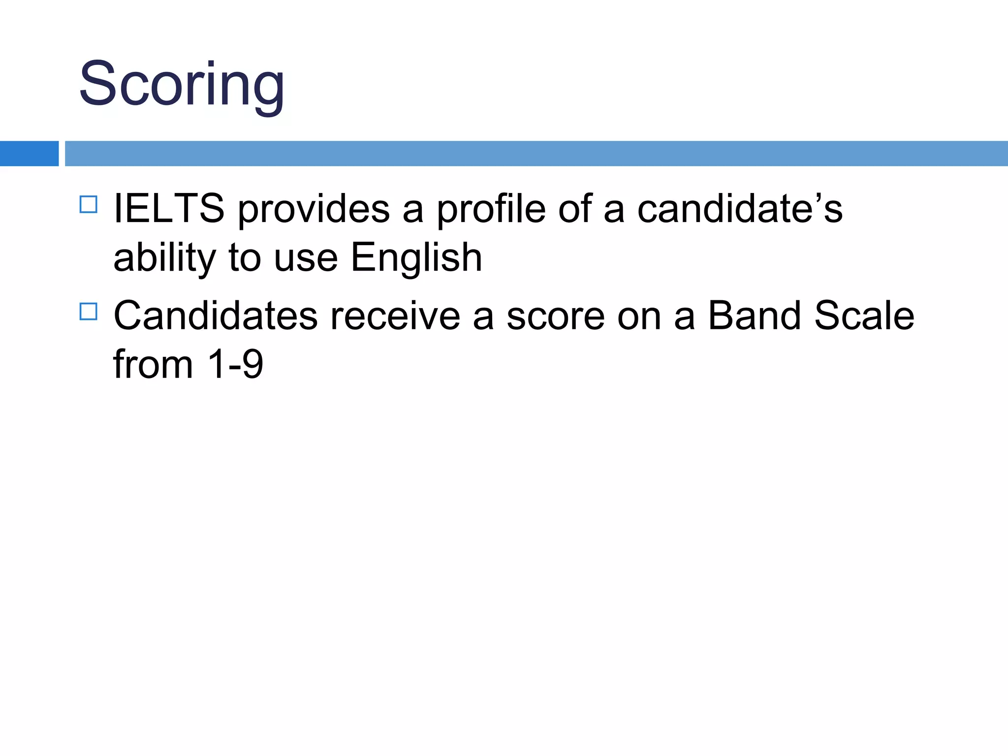 Scoring
 IELTS provides a profile of a candidate’s
ability to use English
 Candidates receive a score on a Band Scale
from 1-9
 