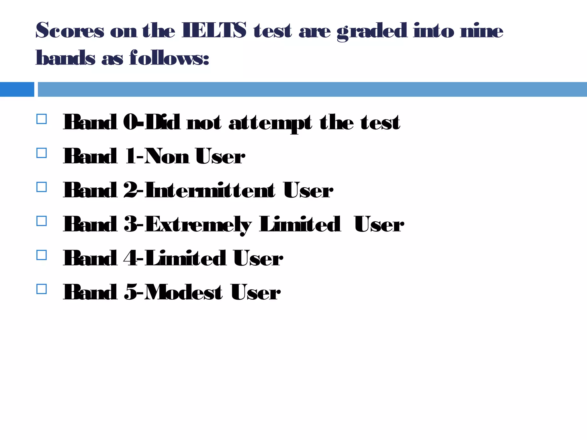 Scores on the IELTS test are graded into nine
bands as follows:
 Band 0-Did not attempt the test  
 Band 1-Non User  
  Band 2-Intermittent User  
 Band 3-Extremely Limited User 
 Band 4-Limited User  
 Band 5-Modest User  
 