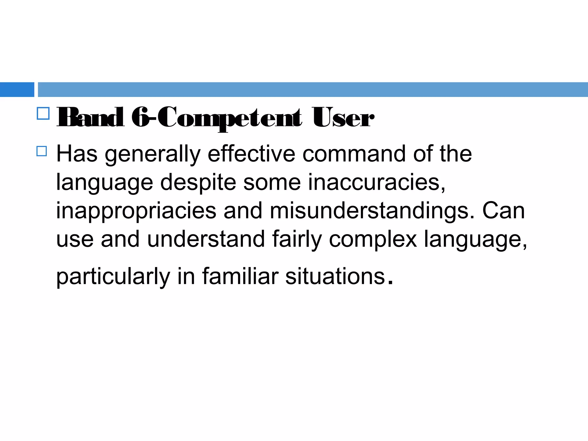  Band 6-Competent User  
 Has generally effective command of the
language despite some inaccuracies,
inappropriacies and misunderstandings. Can
use and understand fairly complex language,
particularly in familiar situations.
 