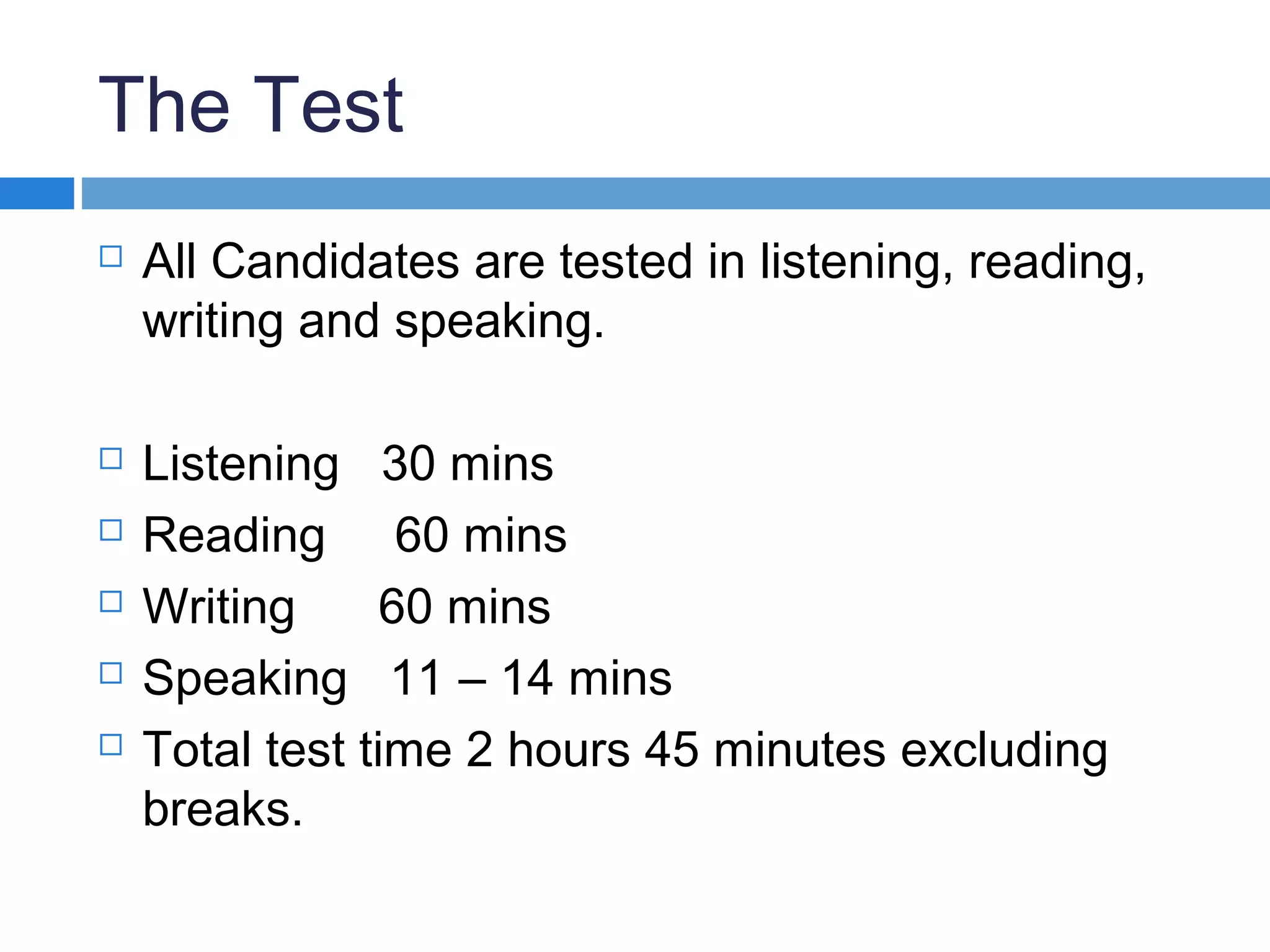 The Test
 All Candidates are tested in listening, reading,
writing and speaking.
 Listening 30 mins
 Reading 60 mins
 Writing 60 mins
 Speaking 11 – 14 mins
 Total test time 2 hours 45 minutes excluding
breaks.
 