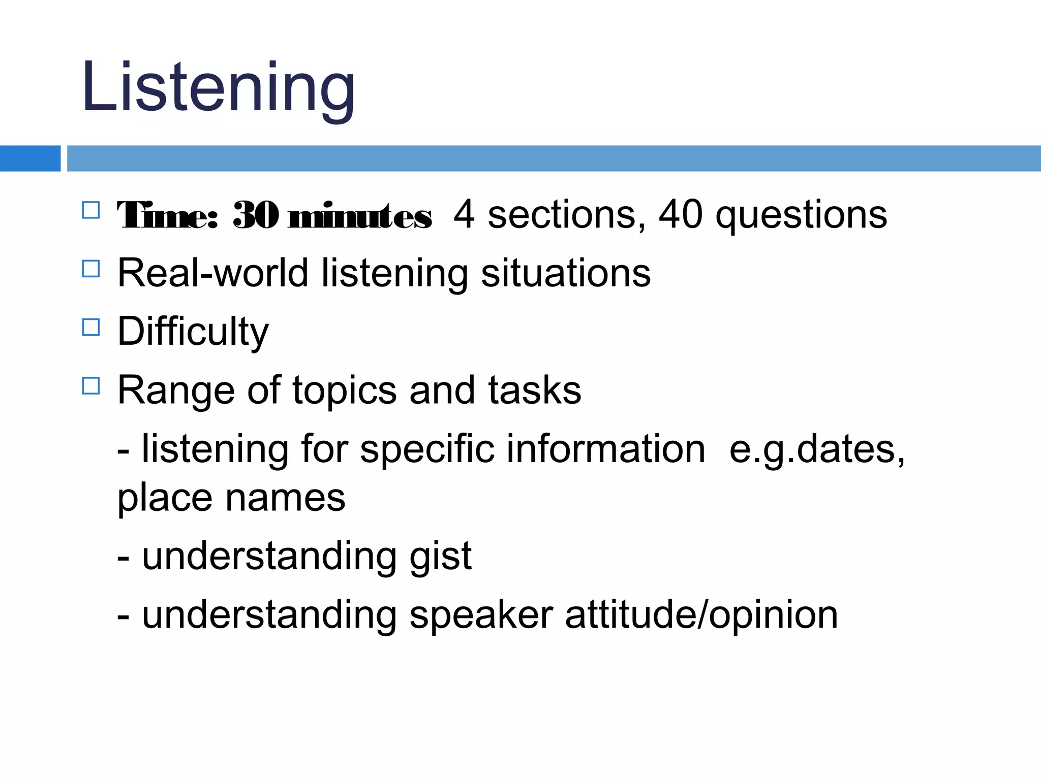 Listening
 Time: 30 minutes 4 sections, 40 questions
 Real-world listening situations
 Difficulty
 Range of topics and tasks
- listening for specific information e.g.dates,
place names
- understanding gist
- understanding speaker attitude/opinion
 