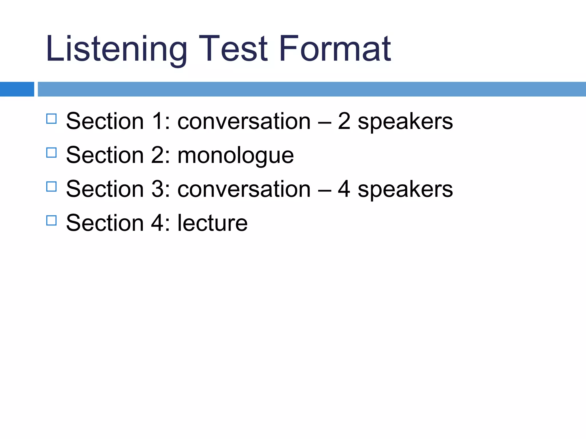 Listening Test Format
 Section 1: conversation – 2 speakers
 Section 2: monologue
 Section 3: conversation – 4 speakers
 Section 4: lecture
 