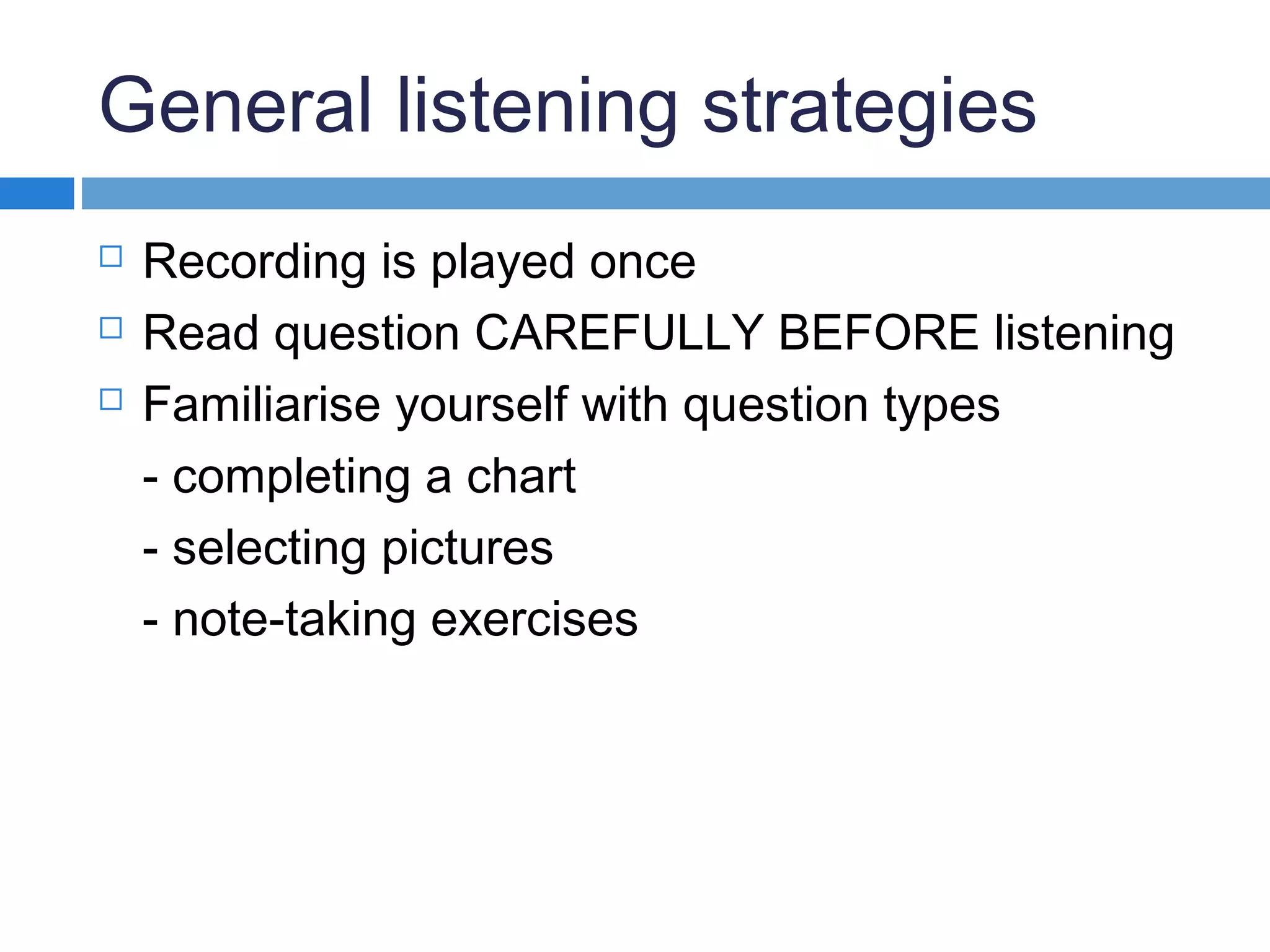 General listening strategies
 Recording is played once
 Read question CAREFULLY BEFORE listening
 Familiarise yourself with question types
- completing a chart
- selecting pictures
- note-taking exercises
 