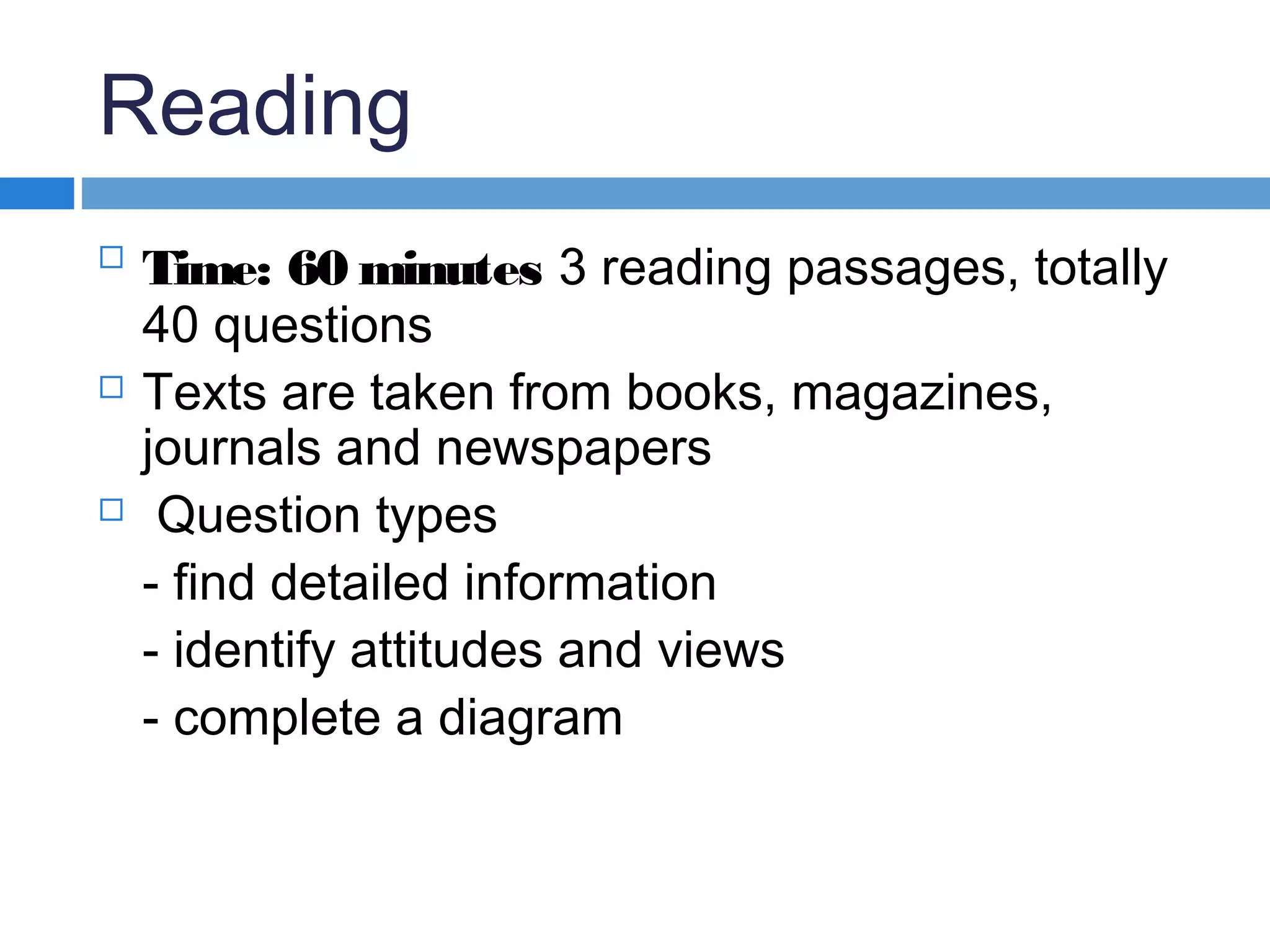 Reading

Time: 60 minutes 3 reading passages, totally
40 questions
 Texts are taken from books, magazines,
journals and newspapers
 Question types
- find detailed information
- identify attitudes and views
- complete a diagram
 