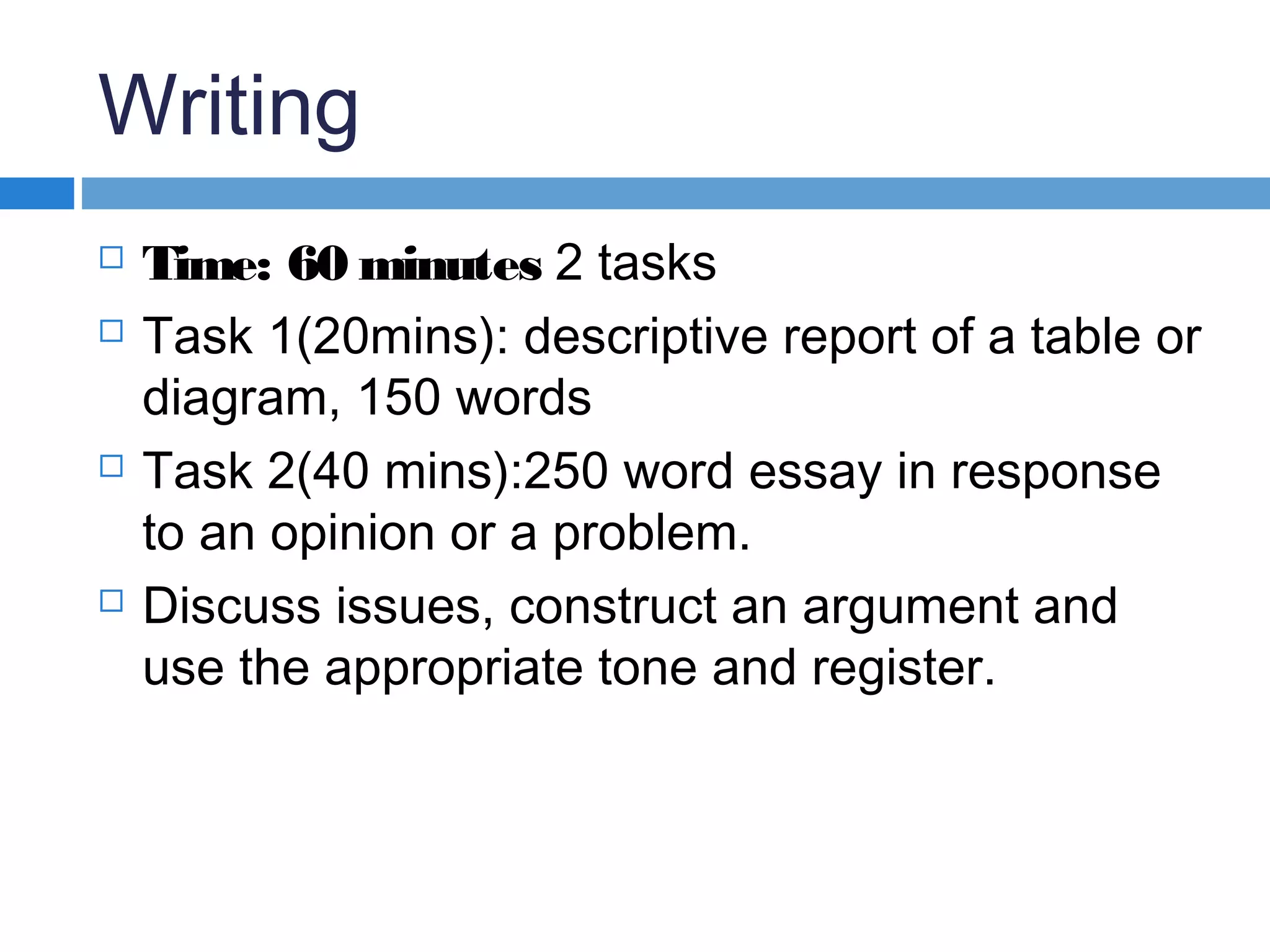 Writing
 Time: 60 minutes 2 tasks
 Task 1(20mins): descriptive report of a table or
diagram, 150 words
 Task 2(40 mins):250 word essay in response
to an opinion or a problem.
 Discuss issues, construct an argument and
use the appropriate tone and register.
 