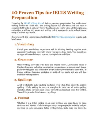 10 Proven Tips for IELTS Writing
Preparation
Preparing for IELST Writing Exam? Before you start preparation, first understand
writing module of IELTS test. The writing section has two tasks and you have to
complete both tasks in an hour. The writing task 1 asks you to write a letter explaining
a situation in at least 150 words and writing task 2 asks you to write a short formal
essay of at least 250 words.
Below you will find 10 most important tips for IELTS writing preparation to get a high
band score:
1. Vocabulary
Enrich your vocabulary to perform well in Writing. Writing requires wide
academic vocabulary especially when you have a time limit. You should not
struggle with vocabulary to express your opinions and ideas.
2. Grammar
While writing, there are some rules you should follow. Learn some basics of
English Grammar including punctuation, prepositions, pronouns, verb forms,
passive writing etc. You should not use 1st and 2nd pronouns (like I and You) in
formal writing. Grammar mistakes get noticed very easily and you will lose
marks in writing section.
3. Spellings
A lot of students make spelling mistakes even when they know the correct
spelling. While writing in hurry to complete in time, we all make spelling
mistakes. Make sure you spell words correctly and recheck once it is written.
You will be penalized for incorrect spellings.
4. Format
Whether it is a letter writing or an essay writing, you must know its basic
structure and format. While writing an essay, use paragraphs properly and put
one idea in each paragraph. While writing letter, make sure you know the
 