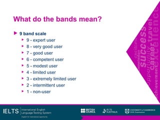 What do the bands mean?
 9 band scale
 9 - expert user
 8 - very good user
 7 - good user
 6 - competent user
 5 - modest user
 4 - limited user
 3 - extremely limited user
 2 - intermittent user
 1 - non-user
 