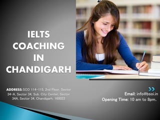 Email: info@bsoi.in
Opening Time: 10 am to 8pm.
IELTS
COACHING
IN
CHANDIGARH
ADDRESS:SCO 114-115, 2nd Floor, Sector
34-A, Sector 34, Sub. City Center, Sector
34A, Sector 34, Chandigarh, 160022
 