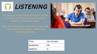 The Listening module takes 40 minutes: 30 min
for testing and 10 min for transferring your
answers to the answer sheet.


There are 40 questions in Listening module, with
10 questions in each section. Sections get
increasingly difficult.
LISTENING
 