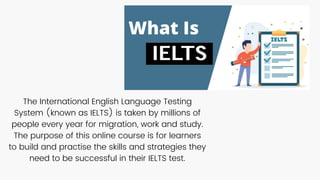 The International English Language Testing
System (known as IELTS) is taken by millions of
people every year for migration, work and study.
The purpose of this online course is for learners
to build and practise the skills and strategies they
need to be successful in their IELTS test.
 