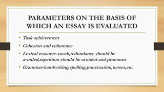 PARAMETERS ON THE BASIS OF
WHICH AN ESSAY IS EVALUATED
• Task achievement
• Cohesion and coherence
• Lexical resource-vocab,redundancy should be
avoided,repetition should be avoided and pronouns
• Grammar-handwriting,spelling,punctuation,tenses,etc.
 