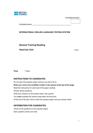 1
Candidate Number
Candidate Name ______________________________________________
INTERNATIONAL ENGLISH LANGUAGE TESTING SYSTEM
General Training Reading
PRACTICE TEST 1 hour
Time 1 hour
INSTRUCTIONS TO CANDIDATES
Do not open this question paper until you are told to do so.
Write your name and candidate number in the spaces at the top of this page.
Read the instructions for each part of the paper carefully.
Answer all the questions.
Write your answers on the answer sheet. Use a pencil.
You must complete the answer sheet within the time limit.
At the end of the test, hand in both this question paper and your answer sheet.
INFORMATION FOR CANDIDATES
There are 40 questions on this question paper.
Each question carries one mark.
 