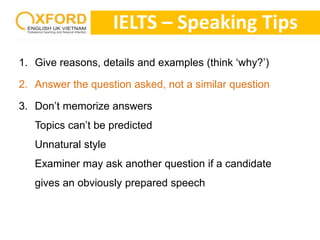 IELTS – Speaking Tips 
1. Give reasons, details and examples (think ‘why?’) 
2. Answer the question asked, not a similar question 
3. Don’t memorize answers 
Topics can’t be predicted 
Unnatural style 
Examiner may ask another question if a candidate 
gives an obviously prepared speech 
 