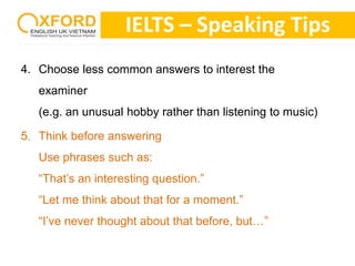 IELTS – Speaking Tips 
4. Choose less common answers to interest the 
examiner 
(e.g. an unusual hobby rather than listening to music) 
5. Think before answering 
Use phrases such as: 
“That’s an interesting question.” 
“Let me think about that for a moment.” 
“I’ve never thought about that before, but…” 
 
