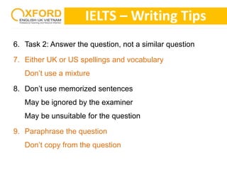 IELTS –Writing Tips 
6. Task 2: Answer the question, not a similar question 
7. Either UK or US spellings and vocabulary 
Don’t use a mixture 
8. Don’t use memorized sentences 
May be ignored by the examiner 
May be unsuitable for the question 
9. Paraphrase the question 
Don’t copy from the question 
 
