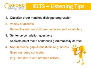IELTS – Listening Tips 
1. Question order matches dialogue progression 
2. Variety of accents 
Be familiar with non-US pronunciation and vocabulary 
3. Sentence completion questions 
Answers must make sentences grammatically correct 
4. Non-sentence gap-fill questions (e.g. notes) 
Grammar does not matter 
(e.g. ‘car’ and ‘a car’ are both correct) 
 