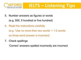 IELTS – Listening Tips 
5. Number answers as figures or words 
(e.g. 500, 5 hundred or five hundred) 
6. Read the instructions carefully 
(e.g. ‘Use no more than two words’ = 1-2 words 
so three-word answer is incorrect) 
7. Check spellings 
‘Correct’ answers spelled incorrectly are incorrect 
 