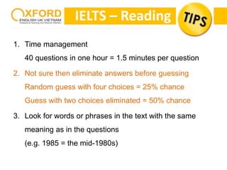 IELTS – Reading 
1. Time management 
40 questions in one hour = 1.5 minutes per question 
2. Not sure then eliminate answers before guessing 
Random guess with four choices = 25% chance 
Guess with two choices eliminated = 50% chance 
3. Look for words or phrases in the text with the same 
meaning as in the questions 
(e.g. 1985 = the mid-1980s) 
 