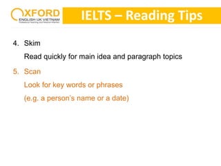 4. Skim 
IELTS – Reading Tips 
Read quickly for main idea and paragraph topics 
5. Scan 
Look for key words or phrases 
(e.g. a person’s name or a date) 
 