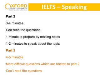 Part 2 
3-4 minutes 
Can read the questions 
IELTS – Speaking 
1 minute to prepare by making notes 
1-2 minutes to speak about the topic 
Part 3 
4-5 minutes 
More difficult questions which are related to part 2 
Can’t read the questions 
 