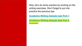 Now, let’s do some practice by working on the
writing exercises. Don’t forget to put into
practice the previous tips.
Academic Writing Sample task Part 1
Academic Writing Sample task Part 2
(homework)
 