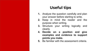 Useful tips
1. Analyze the question carefully and plan
your answer before starting to write.
2. Keep in mind the reader and the
purpose when writing.
3. Structure your writing logically and
clearly.
4. Decide on a position and give
examples and evidence to support
points you make.
5. Be familiar with the assessment criteria.
 