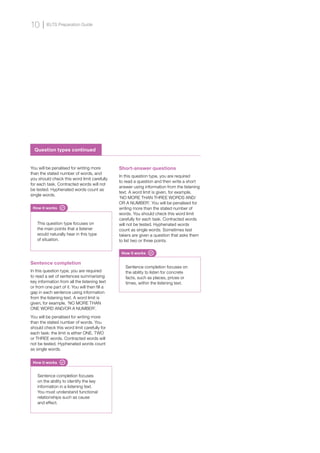 Sentence completion
In this question type, you are required
to read a set of sentences summarising
key information from all the listening text
or from one part of it. You will then fill a
gap in each sentence using information
from the listening text. A word limit is
given, for example, ‘NO MORE THAN
ONE WORD AND/OR A NUMBER’.
You will be penalised for writing more
than the stated number of words. You
should check this word limit carefully for
each task: the limit is either ONE, TWO
or THREE words. Contracted words will
not be tested. Hyphenated words count
as single words.
Short-answer questions
In this question type, you are required
to read a question and then write a short
answer using information from the listening
text. A word limit is given, for example,
‘NO MORE THAN THREE WORDS AND/
OR A NUMBER’. You will be penalised for
writing more than the stated number of
words. You should check this word limit
carefully for each task. Contracted words
will not be tested. Hyphenated words
count as single words. Sometimes test
takers are given a question that asks them
to list two or three points.
How it works
This question type focuses on
the main points that a listener
would naturally hear in this type
of situation.
How it works
Sentence completion focuses
on the ability to identify the key
information in a listening text.
You must understand functional
relationships such as cause
and effect.
How it works
Sentence completion focuses on
the ability to listen for concrete
facts, such as places, prices or
times, within the listening text.
You will be penalised for writing more
than the stated number of words, and
you should check this word limit carefully
for each task. Contracted words will not
be tested. Hyphenated words count as
single words.
Question types continued
IELTS Preparation Guide
10
 