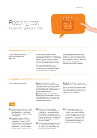 Reading test format: IELTS General Training, 60 minutes
There are three sections. Section 1: Contains two or three
short factual texts, one of which may be
composite (consisting of 6–8 short texts
related by topic, e.g. hotel advertisements).
Topics are relevant to everyday life in an
English-speaking country.
Section 2: Contains two short factual
texts focusing on work-related issues (e.g.
applying for jobs, company policies, pay
and conditions, workplace facilities, staff
development and training).
Section 3: Contains one longer, more
complex text on a topic of general interest.
You will be reading real passages taken
from notices, advertisements, company
handbooks, official documents, books,
magazines and newspapers.
Reading test format: IELTS Academic, 60 minutes
There are three sections,
each containing one
long text.
The texts are all real and are taken
from books, magazines and newspapers.
They have been written for a non-specialist
audience and are on academic topics
of general interest, which means you do
not need specialist knowledge to do well.
The texts are appropriate to, and
accessible to, candidates entering
undergraduate or postgraduate courses
or seeking professional registration.
Texts range from the descriptive and
factual to the discursive and analytical.
Texts may contain non-verbal materials
such as diagrams, graphs or illustrations.
If texts contain technical terms,
then a simple glossary is provided.
01 	To improve your performance in the
Reading test you need to practise
reading a variety of English texts.
This will help you develop the ability
to read quickly.
02 	Read every question carefully
first before reading the passages.
This will make it easier for you to
find the answers. Underline possible
answers as you go. In computer-
delivered IELTS, you can highlight
or make notes on a section of text.
03 	When you come to reading the
passage, read it quickly the first time
in order to get a general idea of what
it’s about. Don’t worry about words
you do not understand. Then read each
question again to remind yourself which
parts of the passage you will need to
read again in detail.
04 	The Reading passages always contain
the information you need to answer
the question. You won’t have to use
your own knowledge of a topic.
05 	If you are copying words from
a question or reading passage
to use in your answer, remember
that your spelling must be accurate.
In computer-delivered IELTS, you
can use Copy (Ctrl C) and Paste
(Ctrl V) on your keyboard to move
your answers to the answer box,
reducing room for mistakes.
Reading test
Question types and tips
Tips
11
Reading test
 