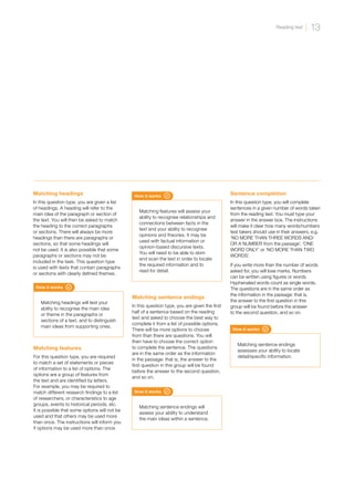 How it works
Matching sentence endings will
assess your ability to understand
the main ideas within a sentence.
Matching sentence endings
In this question type, you are given the first
half of a sentence based on the reading
text and asked to choose the best way to
complete it from a list of possible options.
There will be more options to choose
from than there are questions. You will
then have to choose the correct option
to complete the sentence. The questions
are in the same order as the information
in the passage: that is, the answer to the
first question in this group will be found
before the answer to the second question,
and so on.
How it works
Matching sentence endings
assesses your ability to locate
detail/specific information.
Sentence completion
In this question type, you will complete
sentences in a given number of words taken
from the reading text. You must type your
answer in the answer box. The instructions
will make it clear how many words/numbers
test takers should use in their answers, e.g.
‘NO MORE THAN THREE WORDS AND/
OR A NUMBER from the passage’, ‘ONE
WORD ONLY’ or ‘NO MORE THAN TWO
WORDS’.
If you write more than the number of words
asked for, you will lose marks. Numbers
can be written using figures or words.
Hyphenated words count as single words.
The questions are in the same order as
the information in the passage: that is,
the answer to the first question in this
group will be found before the answer
to the second question, and so on.
How it works
Matching headings will test your
ability to recognise the main idea
or theme in the paragraphs or
sections of a text, and to distinguish
main ideas from supporting ones.
Matching headings
In this question type, you are given a list
of headings. A heading will refer to the
main idea of the paragraph or section of
the text. You will then be asked to match
the heading to the correct paragraphs
or sections. There will always be more
headings than there are paragraphs or
sections, so that some headings will
not be used. It is also possible that some
paragraphs or sections may not be
included in the task. This question type
is used with texts that contain paragraphs
or sections with clearly defined themes.
How it works
Matching features will assess your
ability to recognise relationships and
connections between facts in the
text and your ability to recognise
opinions and theories. It may be
used with factual information or
opinion-based discursive texts.
You will need to be able to skim
and scan the text in order to locate
the required information and to
read for detail.
Matching features
For this question type, you are required
to match a set of statements or pieces
of information to a list of options. The
options are a group of features from
the text and are identified by letters.
For example, you may be required to
match different research findings to a list
of researchers, or characteristics to age
groups, events to historical periods, etc.
It is possible that some options will not be
used and that others may be used more
than once. The instructions will inform you
if options may be used more than once.
13
Reading test
 