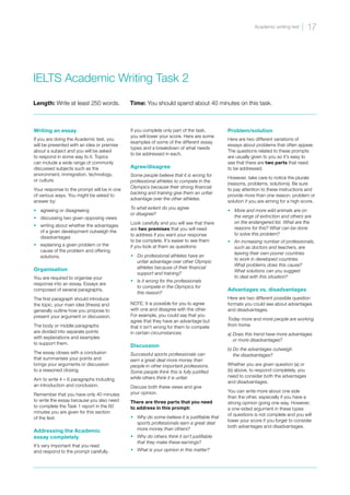 IELTS Academic Writing Task 2
Length: Write at least 250 words. Time: You should spend about 40 minutes on this task.
Writing an essay
If you are doing the Academic test, you
will be presented with an idea or premise
about a subject and you will be asked
to respond in some way to it. Topics
can include a wide range of commonly
discussed subjects such as the
environment, immigration, technology,
or culture.
Your response to the prompt will be in one
of various ways. You might be asked to
answer by:
•	 agreeing or disagreeing
•	 discussing two given opposing views
•	 writing about whether the advantages
of a given development outweigh the
disadvantages
•	 explaining a given problem or the
cause of the problem and offering
solutions.
Organisation
You are required to organise your
response into an essay. Essays are
composed of several paragraphs.
The first paragraph should introduce
the topic, your main idea (thesis) and
generally outline how you propose to
present your argument or discussion.
The body or middle paragraphs
are divided into separate points
with explanations and examples
to support them.
The essay closes with a conclusion
that summarises your points and
brings your arguments or discussion
to a reasoned closing.
Aim to write 4 – 6 paragraphs including
an introduction and conclusion.
Remember that you have only 40 minutes
to write the essay because you also need
to complete the Task 1 report in the 60
minutes you are given for this section
of the test.
Addressing the Academic
essay completely
It’s very important that you read
and respond to the prompt carefully.
If you complete only part of the task,
you will lower your score. Here are some
examples of some of the different essay
types and a breakdown of what needs
to be addressed in each.
Agree/disagree
Some people believe that it is wrong for
professional athletes to compete in the
Olympics because their strong financial
backing and training give them an unfair
advantage over the other athletes.
To what extent do you agree
or disagree?
Look carefully and you will see that there
are two premises that you will need
to address if you want your response
to be complete. It’s easier to see them
if you look at them as questions:
•	 Do professional athletes have an
unfair advantage over other Olympic
athletes because of their financial
support and training?
•	 Is it wrong for the professionals
to compete in the Olympics for
this reason?
NOTE: It is possible for you to agree
with one and disagree with the other.
For example, you could say that you
agree that they have an advantage but
that it isn’t wrong for them to compete
in certain circumstances.
Discussion
Successful sports professionals can
earn a great deal more money than
people in other important professions.
Some people think this is fully justified
while others think it is unfair.
Discuss both these views and give
your opinion.
There are three parts that you need
to address in this prompt:
•	 Why do some believe it is justifiable that
sports professionals earn a great deal
more money than others?
•	 Why do others think it isn’t justifiable
that they make these earnings?
•	 What is your opinion in this matter?
Problem/solution
Here are two different variations of
essays about problems that often appear.
The questions related to these prompts
are usually given to you so it’s easy to
see that there are two parts that need
to be addressed.
However, take care to notice the plurals
(reasons, problems, solutions). Be sure
to pay attention to these instructions and
provide more than one reason, problem or
solution if you are aiming for a high score.
•	 More and more wild animals are on
the verge of extinction and others are
on the endangered list. What are the
reasons for this? What can be done
to solve this problem?
•	 An increasing number of professionals,
such as doctors and teachers, are
leaving their own poorer countries
to work in developed countries.
What problems does this cause?
What solutions can you suggest
to deal with this situation?
Advantages vs. disadvantages
Here are two different possible question
formats you could see about advantages
and disadvantages.
Today more and more people are working
from home.
a) 
Does this trend have more advantages
or more disadvantages?
b) 
Do the advantages outweigh
the disadvantages?
Whether you are given question (a) or
(b) above, to respond completely, you
need to consider both the advantages
and disadvantages.
You can write more about one side
than the other, especially if you have a
strong opinion going one way. However,
a one-sided argument in these types
of questions is not complete and you will
lower your score if you forget to consider
both advantages and disadvantages.
17
Academic writing test
 