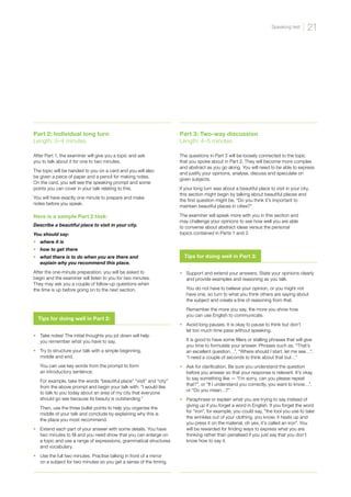•	 Support and extend your answers. State your opinions clearly
and provide examples and reasoning as you talk.
	
You do not have to believe your opinion, or you might not
have one, so turn to what you think others are saying about
the subject and create a line of reasoning from that.
	
Remember the more you say, the more you show how
you can use English to communicate.
•	 Avoid long pauses. It is okay to pause to think but don’t
let too much time pass without speaking.
	
It is good to have some fillers or stalling phrases that will give
you time to formulate your answer. Phrases such as, “That’s
an excellent question…”, “Where should I start, let me see…”,
“I need a couple of seconds to think about that but…”
•	 Ask for clarification. Be sure you understand the question
before you answer so that your response is relevant. It’s okay
to say something like — “I’m sorry, can you please repeat
that?”, or “If I understand you correctly, you want to know…”,
or “Do you mean…?”
•	 Paraphrase or explain what you are trying to say instead of
giving up if you forget a word in English. If you forget the word
for “iron”, for example, you could say, “the tool you use to take
the wrinkles out of your clothing, you know, it heats up and
you press it on the material, oh yes, it’s called an iron”. You
will be rewarded for finding ways to express what you are
thinking rather than penalised if you just say that you don’t
know how to say it.
Tips for doing well in Part 3:
•	 Take notes! The initial thoughts you jot down will help
you remember what you have to say.
•	 Try to structure your talk with a simple beginning,
middle and end.
	
You can use key words from the prompt to form
an introductory sentence:
	
For example, take the words “beautiful place” “visit” and “city”
from the above prompt and begin your talk with: “I would like
to talk to you today about an area of my city that everyone
should go see because its beauty is outstanding.”
	
Then, use the three bullet points to help you organise the
middle of your talk and conclude by explaining why this is
the place you most recommend.
•	 Extend each part of your answer with some details. You have
two minutes to fill and you need show that you can enlarge on
a topic and use a range of expressions, grammatical structures
and vocabulary.
•	 Use the full two minutes. Practise talking in front of a mirror
on a subject for two minutes so you get a sense of the timing.
Tips for doing well in Part 2:
Part 2: Individual long turn
Length: 3–4 minutes
After Part 1, the examiner will give you a topic and ask
you to talk about it for one to two minutes.
The topic will be handed to you on a card and you will also
be given a piece of paper and a pencil for making notes.
On the card, you will see the speaking prompt and some
points you can cover in your talk relating to this.
You will have exactly one minute to prepare and make
notes before you speak.
Here is a sample Part 2 task:
Describe a beautiful place to visit in your city.
You should say:
•	 where it is
•	 how to get there
•	 what there is to do when you are there and
explain why you recommend this place.
After the one-minute preparation, you will be asked to
begin and the examiner will listen to you for two minutes.
They may ask you a couple of follow-up questions when
the time is up before going on to the next section.
Part 3: Two-way discussion
Length: 4–5 minutes
The questions in Part 3 will be loosely connected to the topic
that you spoke about in Part 2. They will become more complex
and abstract as you go along. You will need to be able to express
and justify your opinions, analyse, discuss and speculate on
given subjects.
If your long turn was about a beautiful place to visit in your city,
this section might begin by talking about beautiful places and
the first question might be, “Do you think it’s important to
maintain beautiful places in cities?”
The examiner will speak more with you in this section and
may challenge your opinions to see how well you are able
to converse about abstract ideas versus the personal
topics contained in Parts 1 and 2.
21
Speaking test
 