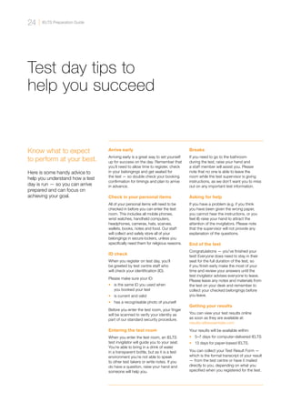 Test day tips to
help you succeed
Know what to expect
to perform at your best.
Here is some handy advice to
help you understand how a test
day is run — so you can arrive
prepared and can focus on
achieving your goal.
Arrive early
Arriving early is a great way to set yourself
up for success on the day. Remember that
you’ll need to allow time to register, check
in your belongings and get seated for
the test — so double check your booking
confirmation for timings and plan to arrive
in advance.
Check in your personal items
All of your personal items will need to be
checked in before you can enter the test
room. This includes all mobile phones,
wrist watches, handheld computers,
headphones, cameras, hats, scarves,
wallets, books, notes and food. Our staff
will collect and safely store all of your
belongings in secure lockers, unless you
specifically need them for religious reasons.
ID check
When you register on test day, you’ll
be greeted by test centre staff who
will check your identification (ID).
Please make sure your ID:
•	 is the same ID you used when
you booked your test
•	 is current and valid
•	 has a recognisable photo of yourself
Before you enter the test room, your finger
will be scanned to verify your identity as
part of our standard security procedure.
Entering the test room
When you enter the test room, an IELTS
test invigilator will guide you to your seat.
You’re able to bring in a drink of water
in a transparent bottle, but as it is a test
environment you’re not able to speak
to other test takers or write notes. If you
do have a question, raise your hand and
someone will help you.
Breaks
If you need to go to the bathroom
during the test, raise your hand and
a staff member will assist you. Please
note that no one is able to leave the
room while the test supervisor is giving
instructions, as we don’t want you to miss
out on any important test information.
Asking for help
If you have a problem (e.g. if you think
you have been given the wrong paper,
you cannot hear the instructions, or you
feel ill) raise your hand to attract the
attention of the invigilators. Please note
that the supervisor will not provide any
explanation of the questions.
End of the test
Congratulations — you’ve finished your
test! Everyone does need to stay in their
seat for the full duration of the test, so
if you finish early make the most of your
time and review your answers until the
test invigilator advises everyone to leave.
Please leave any notes and materials from
the test on your desk and remember to
collect your checked belongings before
you leave.
Getting your results
You can view your test results online
as soon as they are available at:
results.ieltsessentials.com
Your results will be available within:
•	 5–7 days for computer-delivered IELTS
•	 13 days for paper-based IELTS.
You can collect your Test Result Form —
which is the formal transcript of your result
— from the test centre or have it mailed
directly to you, depending on what you
specified when you registered for the test.
IELTS Preparation Guide
24
 