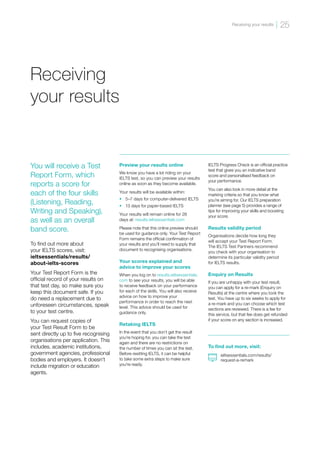 Receiving
your results
Preview your results online
We know you have a lot riding on your
IELTS test, so you can preview your results
online as soon as they become available.
Your results will be available within:
•	 5–7 days for computer-delivered IELTS
•	 13 days for paper-based IELTS
Your results will remain online for 28
days at: results.ieltsessentials.com
Please note that this online preview should
be used for guidance only. Your Test Report
Form remains the official confirmation of
your results and you’ll need to supply that
document to recognising organisations.
Your scores explained and
advice to improve your scores
When you log on to results.ieltsessentials.
com to see your results, you will be able
to receive feedback on your performance
for each of the skills. You will also receive
advice on how to improve your
performance in order to reach the next
level. This advice should be used for
guidance only.
Retaking IELTS
In the event that you don’t get the result
you’re hoping for, you can take the test
again and there are no restrictions on
the number of times you can sit the test.
Before resitting IELTS, it can be helpful
to take some extra steps to make sure
you’re ready.
IELTS Progress Check is an official practice
test that gives you an indicative band
score and personalised feedback on
your performance.
You can also look in more detail at the
marking criteria so that you know what
you’re aiming for. Our IELTS preparation
planner (see page 5) provides a range of
tips for improving your skills and boosting
your score.
Results validity period
Organisations decide how long they
will accept your Test Report Form.
The IELTS Test Partners recommend
you check with your organisation to
determine its particular validity period
for IELTS results.
Enquiry on Results
If you are unhappy with your test result,
you can apply for a re-mark (Enquiry on
Results) at the centre where you took the
test. You have up to six weeks to apply for
a re-mark and you can choose which test
sections are reviewed. There is a fee for
this service, but that fee does get refunded
if your score on any section is increased.
You will receive a Test
Report Form, which
reports a score for
each of the four skills
(Listening, Reading,
Writing and Speaking),
as well as an overall
band score.
To find out more about
your IELTS scores, visit:
ieltsessentials/results/
about-ielts-scores
Your Test Report Form is the
official record of your results on
that test day, so make sure you
keep this document safe. If you
do need a replacement due to
unforeseen circumstances, speak
to your test centre.
You can request copies of
your Test Result Form to be
sent directly up to five recognising
organisations per application. This
includes, academic institutions,
government agencies, professional
bodies and employers. It doesn’t
include migration or education
agents.
To find out more, visit:
ieltsessentials.com/results/
request-a-remark
25
Receiving your results
 
