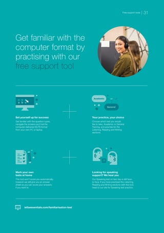 Get familiar with the
computer format by
practising with our
free support tool
Set yourself up for success
Get familiar with the question types,
navigate the screens and trial the
computer-delivered IELTS format
from your own PC or laptop.
Your practice, your choice
Choose which test you would
like to take, Academic or General
Training, and practise for the
Listening, Reading and Writing
sections.
Mark your own
tests at home
This tool won’t score you automatically,
however we will give you an answer
sheet so you can score your answers,
if you want to.
Looking for speaking
support? We hear you
Our Speaking test on test day is still face-
to-face. If you have practised the Listening,
Reading and Writing sections with this tool,
head to our site for Speaking test practice.
ieltsessentials.com/familiarisation-test
a b c
Academic or
General
a
Free support tools 31
 