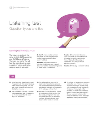 Listening test
Question types and tips
Listening test format: 30 minutes
The Listening section is the
same for both IELTS Academic
and IELTS General Training.
There are four parts. You will
hear the recording only once.
A variety of voices and native-
speaker accents are used.
Section 1: A conversation between
two people set in an everyday social
context (e.g. a conversation about
accommodation).
Section 2: A monologue set in an
everyday social context (e.g. a speech
about local facilities or about arrangements
for meals during a conference).
Section 3: A conversation between
up to four people set in an educational
or training context (e.g. a university
tutor and a student discussing an
assignment, or a group of people
planning a project).
Section 4: A talk (e.g. a university lecture).
01 	At the beginning of each section read
the questions for that section carefully,
before the recording starts. This will
help you to follow the recording and
identify the answers.
02 	After completing a section, it is better
to look ahead and read the questions
for the next section than to worry
about the last section.
03 	You will sometimes have a list of
options to choose from as answers.
The possible answers may be listed in
alphabetical order and not necessarily
in the order you will hear them.
04 	Be careful to note word limits. If there
is an instruction: Write no more than
two words, writing more than two
words will mean you will receive no
marks at all for your answer, even
if some of the words are correct.
05 	Try to listen for key words or synonyms
(words that have the same or nearly
the same meaning as another word)
from the question to help you identify
the answer. For example, in the
recording you might hear: “She likes
going to the gym and playing tennis”.
On your answer sheet/screen (in
computer-delivered IELTS), this could
appear as “She is an active person”.
Tips
IELTS Preparation Guide
08
 