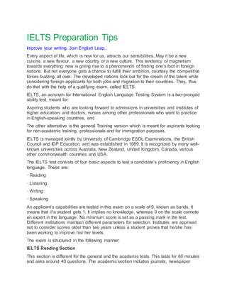 IELTS Preparation Tips
Improve your writing. Join English Leap..
Every aspect of life, which is new for us, attracts our sensibilities. May it be a new
cuisine, a new flavour, a new country or a new culture. This tendency of magnetism
towards everything new is giving rise to a phenomenon of finding one’s foot in foreign
nations. But not everyone gets a chance to fulfill their ambition, courtesy the competitive
forces buzzing all over. The developed nations look out for the cream of the talent while
considering foreign applicants for both jobs and migration to their countries. They, thus
do that with the help of a qualifying exam, called IELTS.
IELTS, an acronym for International English Language Testing System is a two-pronged
ability test, meant for:
Aspiring students who are looking forward to admissions in universities and institutes of
higher education, and doctors, nurses among other professionals who want to practice
in English-speaking countries, and
The other alternative is the general Training version which is meant for aspirants looking
for non-academic training, professionals and for immigration purposes.
IELTS is managed jointly by University of Cambridge ESOL Examinations, the British
Council and IDP Education, and was established in 1989. It is recognized by many well-
known universities across Australia, New Zealand, United Kingdom, Canada, various
other commonwealth countries and USA.
The IELTS test consists of four basic aspects to test a candidate’s proficiency in English
language. These are:
· Reading
· Listening
· Writing
· Speaking
An applicant’s capabilities are tested in this exam on a scale of 9, known as bands. It
means that if a student gets 1. It implies no knowledge, whereas 9 on the scale connote
an expert in the language. No minimum score is set as a passing mark in the test.
Different institutions maintain different parameters for selection. Institutes are apprised
not to consider scores older than two years unless a student proves that he/she has
been working to improve his/ her levels.
The exam is structured in the following manner:
IELTS Reading Section
This section is different for the general and the academic tests. This lasts for 60 minutes
and asks around 40 questions. The academic section includes journals, newspaper
 