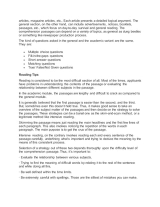 articles, magazine articles, etc., Each article presents a detailed logical argument. The
general section, on the other hand, can include advertisements, notices, booklets,
passages, etc., which focus on day-to-day survival and general reading. The
comprehension passages can depend on a variety of topics, as general as dung beetles
or something like newspaper production process.
The kind of questions asked in the general and the academic variant are the same.
They are:
 Multiple choice questions
 Fill-in-the-gaps questions
 Short answer questions
 Matching questions
 True/ False/Not Given questions
Reading Tips
Reading is considered to be the most difficult section of all. Most of the times, applicants
have problems in understanding the contents of the passage or evaluating the
relationship between different subjects in the passage.
In the academic module, the passages are lengthy and difficult to crack as compared to
the general module.
It is generally believed that the first passage is easier than the second, and the third.
But, sometimes even this doesn’t hold true. Thus, it makes good sense to take an
overview of the subject matter of the passages and then decide on the strategy to solve
the passages. These strategies can be a banal one as the skim-and-scan method, or a
legitimate method like intensive reading.
Skimming the passage means just reading the main headlines and the first few lines of
each paragraph. This also involves noticing the repetition of the words in each
paragraph. The main purpose is to get the crux of the passage.
Intensive reading, on the contrary involves reading each and every sentence of the
passage carefully, underlining what’s important and trying to deduce the meaning by the
means of this consistent process.
Selection of a strategy out of these two depends thoroughly upon the difficulty level of
the comprehension passage. Thus, it’s important to:
· Evaluate the relationship between various subjects,
· Trying to find the meaning of difficult words by relating it to the rest of the sentence
and while doing all this,
· Be well defined within the time limits.
· Be extremely careful with spellings. Those are the silliest of mistakes you can make.
 