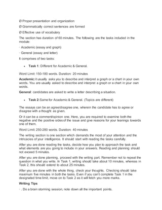 Ø Proper presentation and organization
Ø Grammatically correct sentences are formed
Ø Effective use of vocabulary
The section has duration of 60 minutes. The following are the tasks included in the
module:
· Academic (essay and graph)
· General (essay and letter)
It comprises of two tasks:
 Task 1: Different for Academic & General.
Word Limit: 150-180 words. Duration: 20 minutes
Academic:it usually asks you to describe and interpret a graph or a chart in your own
words. You are usually asked to describe and interpret a graph or a chart in your own
words.
General: candidates are asked to write a letter describing a situation.
 Task 2:Same for Academic & General. (Topics are different)
The essays can be an agree/disagree one, wherein the candidate has to agree or
disagree with a thought as given.
Or it can be a comment/opinion one. Here, you are required to examine both the
negative and the positive sides of the issue and give reasons for your leanings towards
one of them.
Word Limit: 250-280 words. Duration: 40 minutes
The writing section is one section which demands the most of your attention and the
intricacies of your intelligence. It should start with reading the tasks carefully.
After you are done reading the tasks, decide how you plan to approach the task and
what elements are you going to include in your answers. Reading and planning should
not exceed 5 minutes.
After you are done planning, proceed with the writing part. Remember not to repeat the
question in what you write. In Task 1, writing should take about 10 minutes, whereas in
Task 2, this should extend to about 25 minutes.
After you are done with the whole thing, check your thoughts. Checking should take
maximum five minutes in both the tasks. Even if you can’t complete Task 1 in the
designated time limit, move on to Task 2 as it will fetch you more marks.
Writing Tips
· . Do a brain storming session, note down all the important points.
 